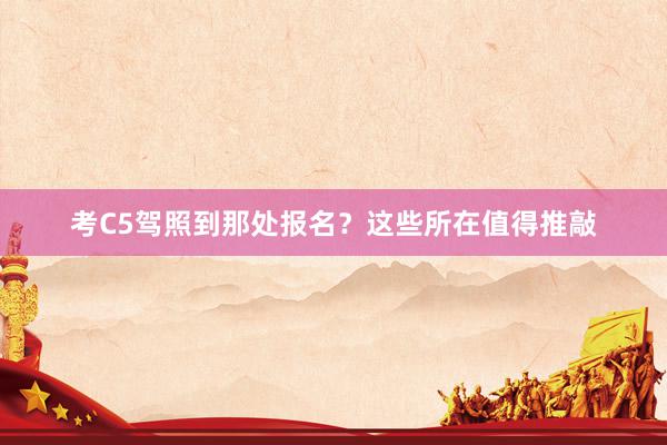 考C5驾照到那处报名？这些所在值得推敲