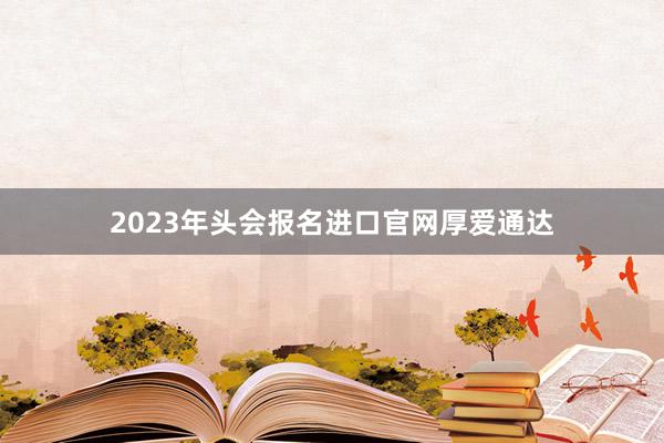 2023年头会报名进口官网厚爱通达