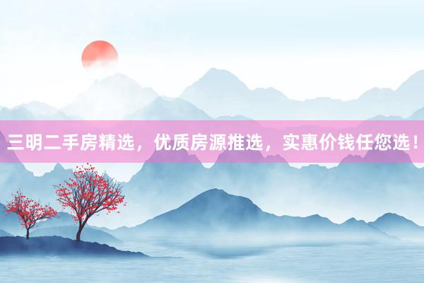 三明二手房精选，优质房源推选，实惠价钱任您选！
