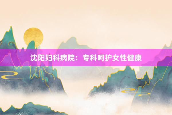 沈阳妇科病院：专科呵护女性健康
