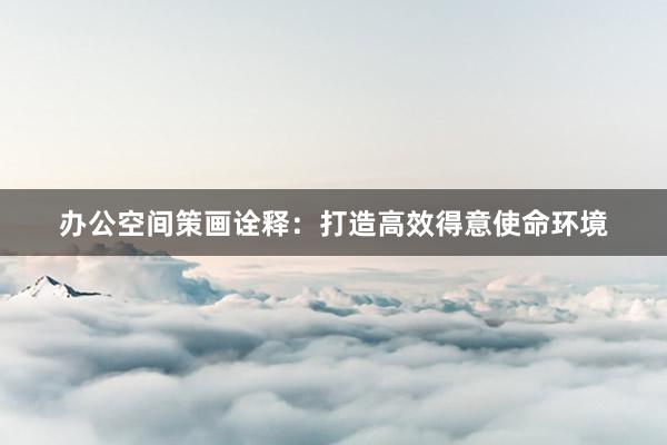办公空间策画诠释：打造高效得意使命环境