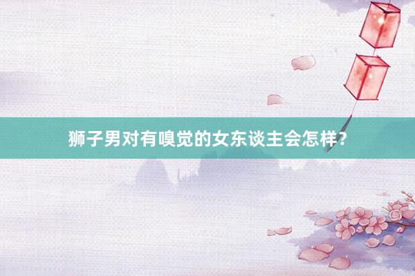 狮子男对有嗅觉的女东谈主会怎样？