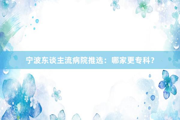 宁波东谈主流病院推选：哪家更专科？
